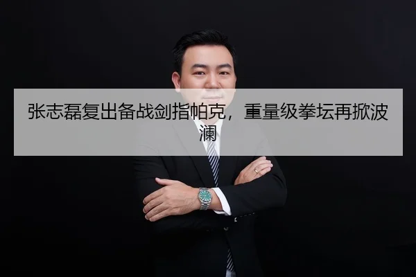 张志磊复出备战剑指帕克，重量级拳坛再掀波澜