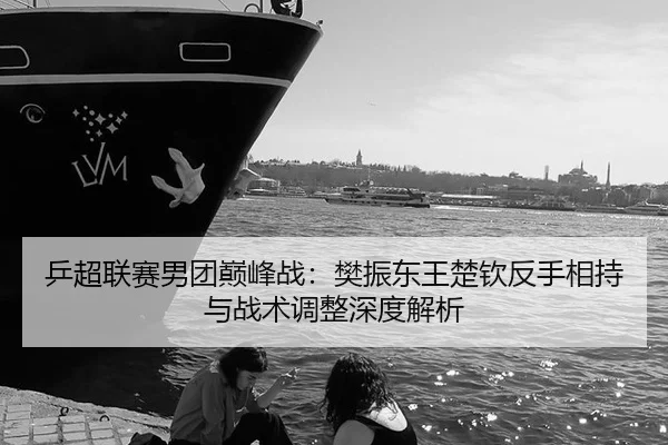 乒超联赛男团巅峰战：樊振东王楚钦反手相持与战术调整深度解析