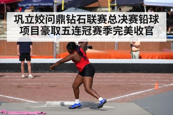 巩立姣问鼎钻石联赛总决赛铅球项目豪取五连冠赛季完美收官
