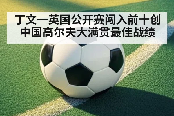 丁文一英国公开赛闯入前十创中国高尔夫大满贯最佳战绩
